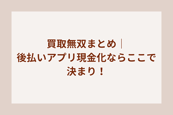 買取無双まとめ｜後払いアプリ現金化ならここで決まり！